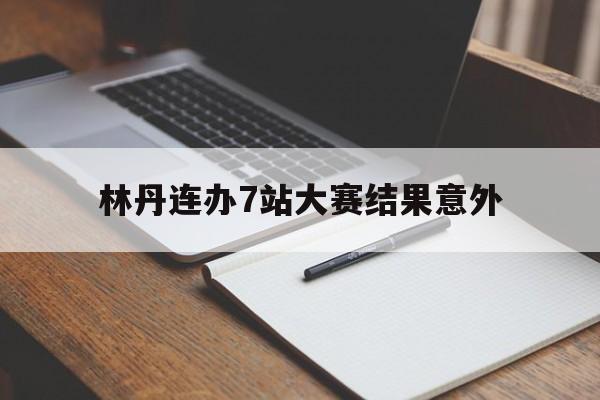 林丹连办7站大赛结果意外(林丹大赛战绩)|BB波音馆官网